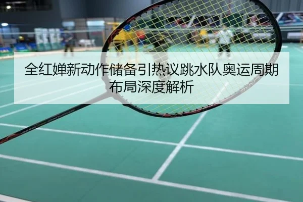 全红婵新动作储备引热议跳水队奥运周期布局深度解析