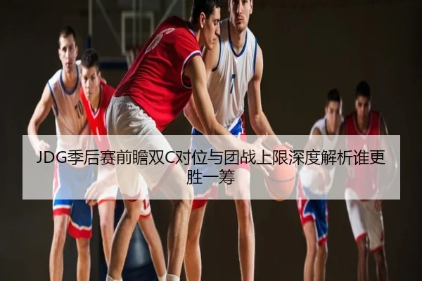 JDG季后赛前瞻双C对位与团战上限深度解析谁更胜一筹