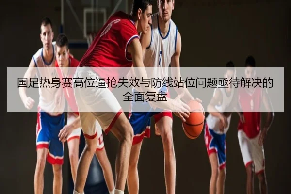 国足热身赛高位逼抢失效与防线站位问题亟待解决的全面复盘