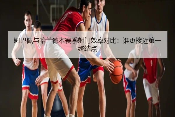 姆巴佩与哈兰德本赛季射门效率对比：谁更接近第一终结点