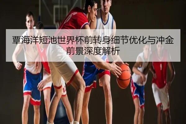 覃海洋短池世界杯前转身细节优化与冲金前景深度解析 | Qjuediqiushengcijizhanchang